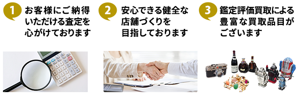 ①お客様にご納得いただける査定を心がけております ②安心できる健全な店舗づくりを目指しております ③鑑定評価買取による豊富な買取品目がございます